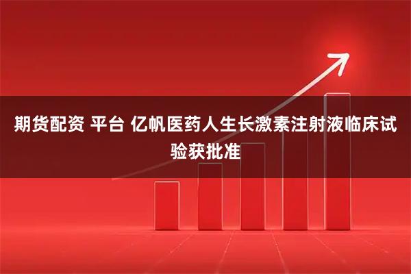 期货配资 平台 亿帆医药人生长激素注射液临床试验获批准