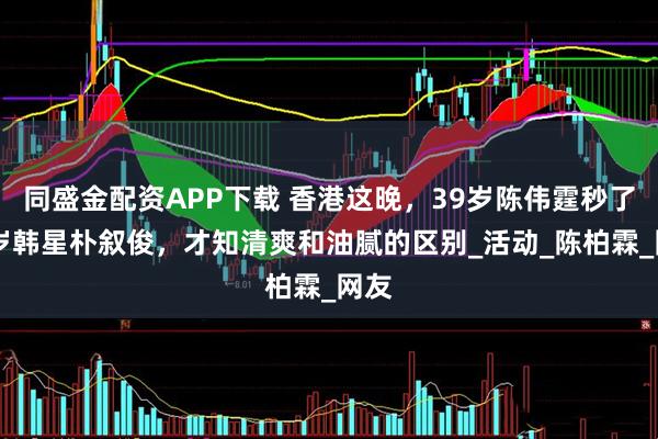 同盛金配资APP下载 香港这晚,39岁陈伟霆秒了36岁韩星朴叙俊,才知清爽和油腻的区别_活动_陈柏霖_网友
