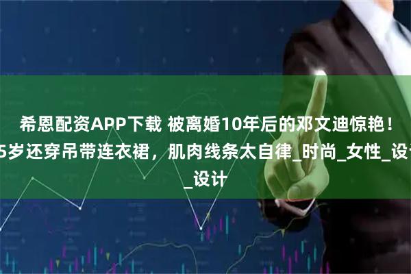 希恩配资APP下载 被离婚10年后的邓文迪惊艳！55岁还穿吊带连衣裙，肌肉线条太自律_时尚_女性_设计