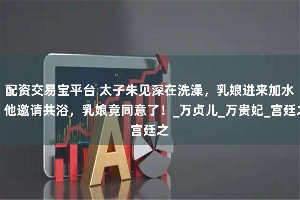 配资交易宝平台 太子朱见深在洗澡，乳娘进来加水，他邀请共浴，乳娘竟同意了！_万贞儿_万贵妃_宫廷之