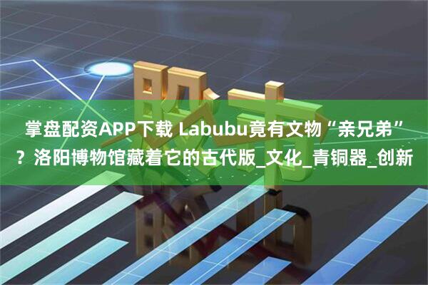 掌盘配资APP下载 Labubu竟有文物“亲兄弟”？洛阳博物馆藏着它的古代版_文化_青铜器_创新