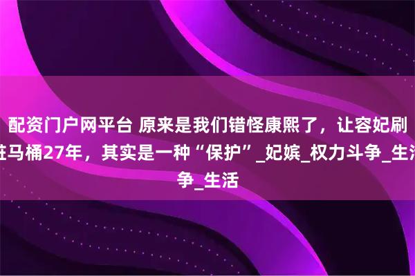 配资门户网平台 原来是我们错怪康熙了，让容妃刷脏马桶27年，其实是一种“保护”_妃嫔_权力斗争_生活