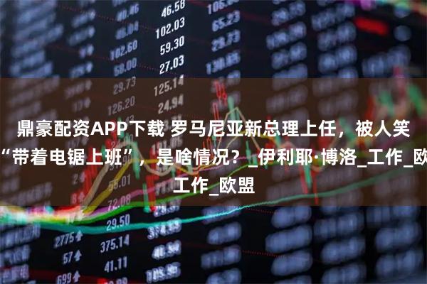 鼎豪配资APP下载 罗马尼亚新总理上任,被人笑称“带着电锯上班”,是啥情况?_伊利耶·博洛_工作_欧盟