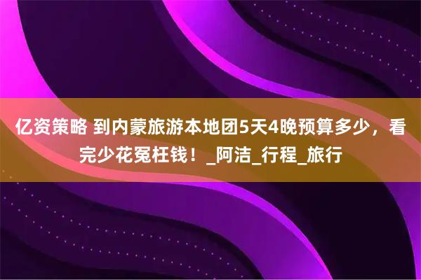 亿资策略 到内蒙旅游本地团5天4晚预算多少,看完少花冤枉钱!_阿洁_行程_旅行