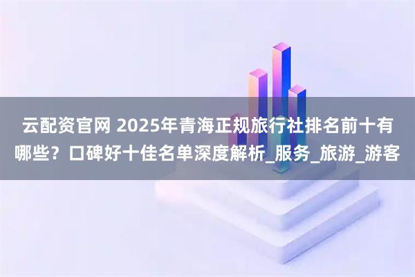 云配资官网 2025年青海正规旅行社排名前十有哪些？口碑好十佳名单深度解析_服务_旅游_游客