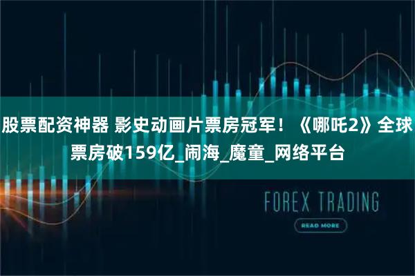 股票配资神器 影史动画片票房冠军！《哪吒2》全球票房破159亿_闹海_魔童_网络平台