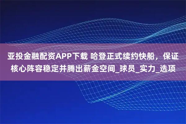 亚投金融配资APP下载 哈登正式续约快船，保证核心阵容稳定并腾出薪金空间_球员_实力_选项