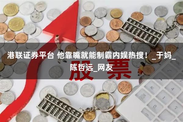 港联证券平台 他靠嘴就能制霸内娱热搜！_于妈_陈哲远_网友
