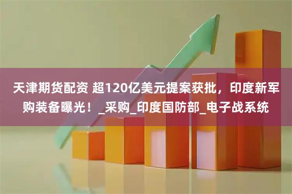 天津期货配资 超120亿美元提案获批，印度新军购装备曝光！_采购_印度国防部_电子战系统