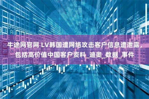 牛途网官网 LV韩国遭网络攻击客户信息遭泄露，包括高价值中国客户资料_迪奥_数据_事件