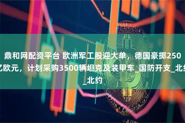 鼎和网配资平台 欧洲军工股迎大单，德国豪掷250亿欧元，计划采购3500辆坦克及装甲车_国防开支_北约