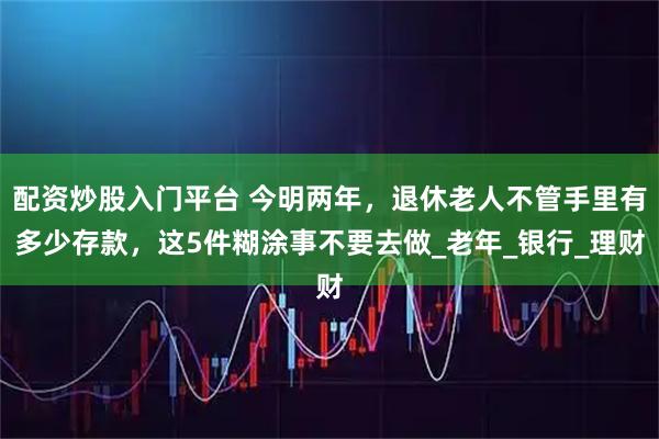 配资炒股入门平台 今明两年，退休老人不管手里有多少存款，这5件糊涂事不要去做_老年_银行_理财