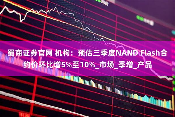 蜀商证券官网 机构：预估三季度NAND Flash合约价环比增5%至10%_市场_季增_产品
