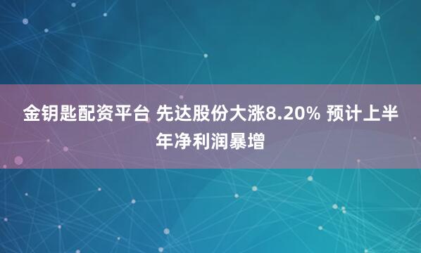 金钥匙配资平台 先达股份大涨8.20% 预计上半年净利润暴增