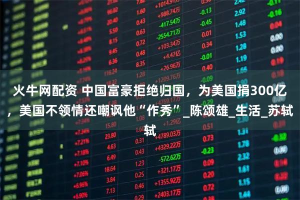 火牛网配资 中国富豪拒绝归国，为美国捐300亿，美国不领情还嘲讽他“作秀”_陈颂雄_生活_苏轼
