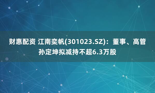 财惠配资 江南奕帆(301023.SZ)：董事、高管孙定坤拟减持不超6.3万股