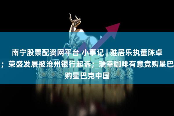 南宁股票配资网平台 小事记 | 雅居乐执董陈卓雄调任；荣盛发展被沧州银行起诉；瑞幸咖啡有意竞购星巴克中国