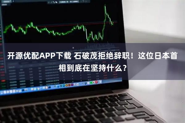 开源优配APP下载 石破茂拒绝辞职！这位日本首相到底在坚持什么？