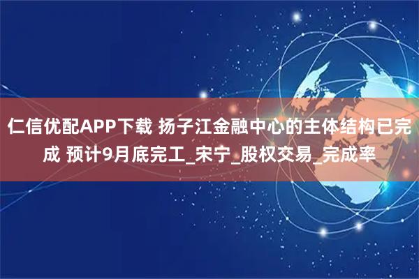 仁信优配APP下载 扬子江金融中心的主体结构已完成 预计9月底完工_宋宁_股权交易_完成率