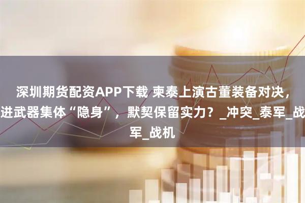 深圳期货配资APP下载 柬泰上演古董装备对决，先进武器集体“隐身”，默契保留实力？_冲突_泰军_战机