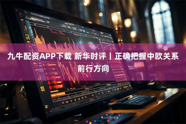 九牛配资APP下载 新华时评丨正确把握中欧关系前行方向