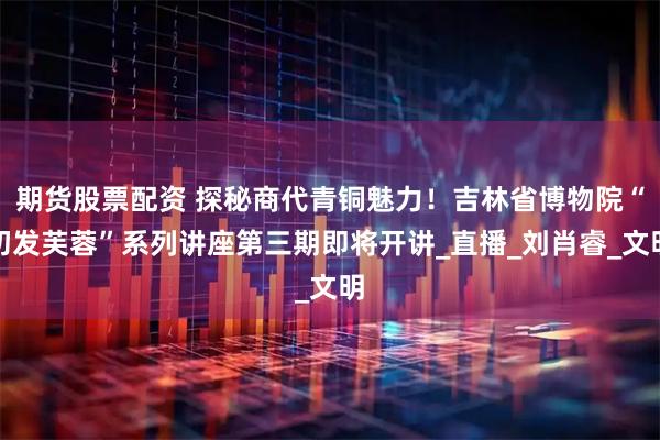 期货股票配资 探秘商代青铜魅力！吉林省博物院“初发芙蓉”系列讲座第三期即将开讲_直播_刘肖睿_文明