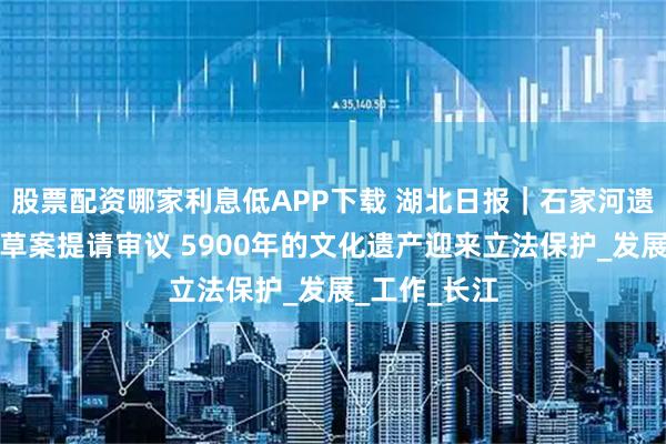 股票配资哪家利息低APP下载 湖北日报｜石家河遗址保护条例草案提请审议 5900年的文化遗产迎来立法保护_发展_工作_长江