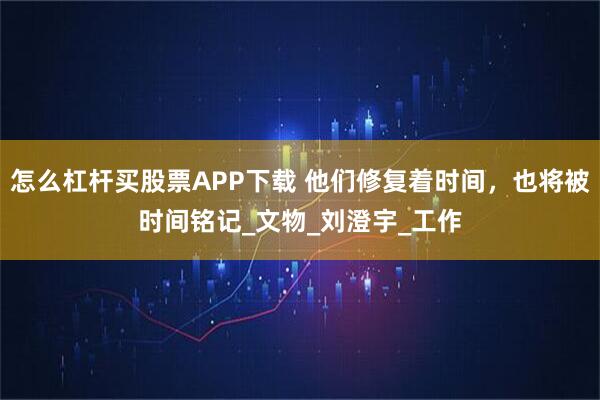怎么杠杆买股票APP下载 他们修复着时间，也将被时间铭记_文物_刘澄宇_工作