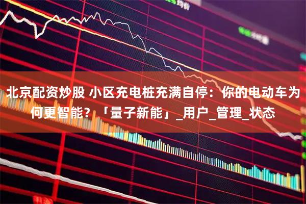北京配资炒股 小区充电桩充满自停：你的电动车为何更智能？「量子新能」_用户_管理_状态