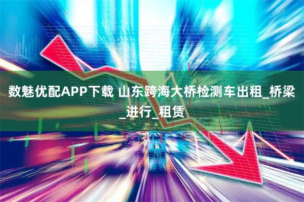 数魅优配APP下载 山东跨海大桥检测车出租_桥梁_进行_租赁