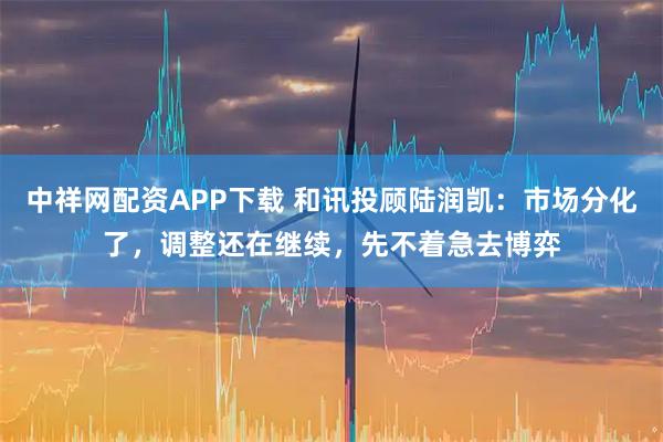 中祥网配资APP下载 和讯投顾陆润凯：市场分化了，调整还在继续，先不着急去博弈