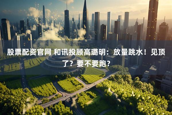 股票配资官网 和讯投顾高璐明：放量跳水！见顶了？要不要跑？