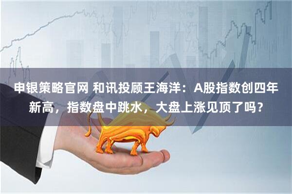 申银策略官网 和讯投顾王海洋：A股指数创四年新高，指数盘中跳水，大盘上涨见顶了吗？