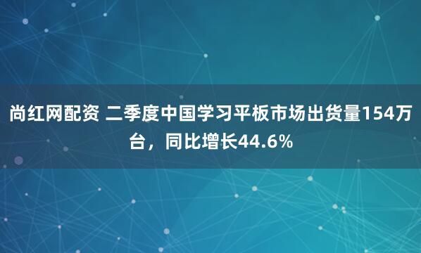 尚红网配资 二季度中国学习平板市场出货量154万台，同比增长44.6%