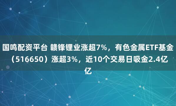 国鸣配资平台 赣锋锂业涨超7%，有色金属ETF基金（516650）涨超3%，近10个交易日吸金2.4亿