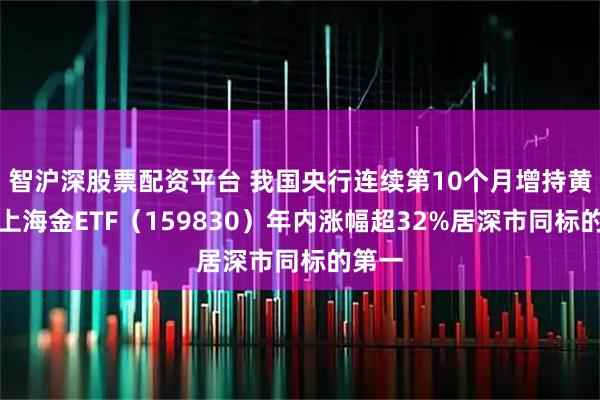 智沪深股票配资平台 我国央行连续第10个月增持黄金，上海金ETF（159830）年内涨幅超32%居深市同标的第一