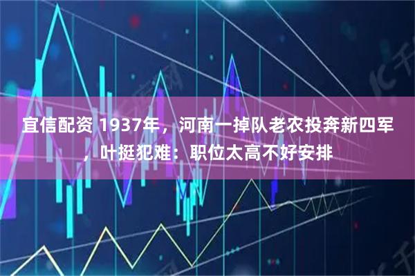 宜信配资 1937年，河南一掉队老农投奔新四军，叶挺犯难：职位太高不好安排