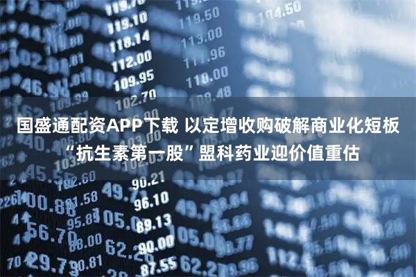 国盛通配资APP下载 以定增收购破解商业化短板 “抗生素第一股”盟科药业迎价值重估
