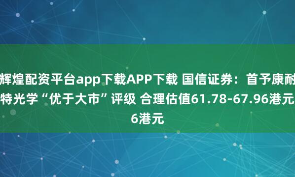 辉煌配资平台app下载APP下载 国信证券：首予康耐特光学“优于大市”评级 合理估值61.78-67.96港元