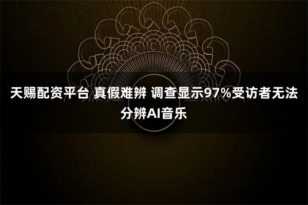 天赐配资平台 真假难辨 调查显示97%受访者无法分辨AI音乐