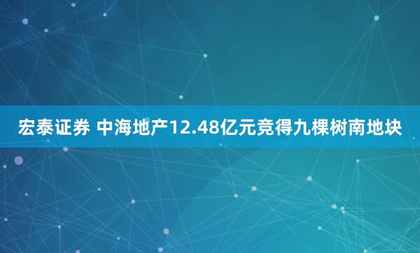 宏泰证券 中海地产12.48亿元竞得九棵树南地块