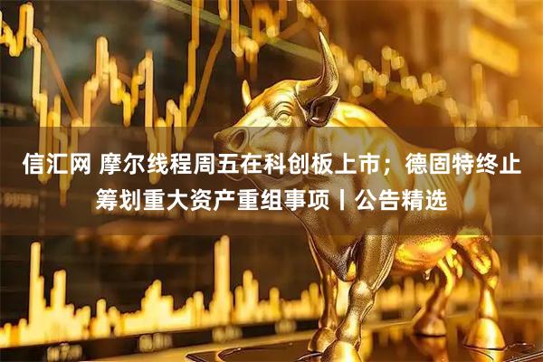 信汇网 摩尔线程周五在科创板上市；德固特终止筹划重大资产重组事项丨公告精选