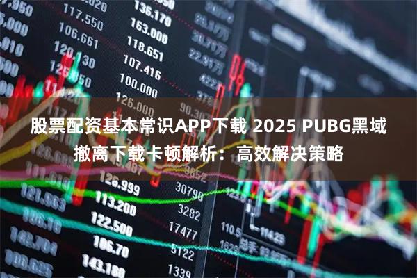 股票配资基本常识APP下载 2025 PUBG黑域撤离下载卡顿解析：高效解决策略