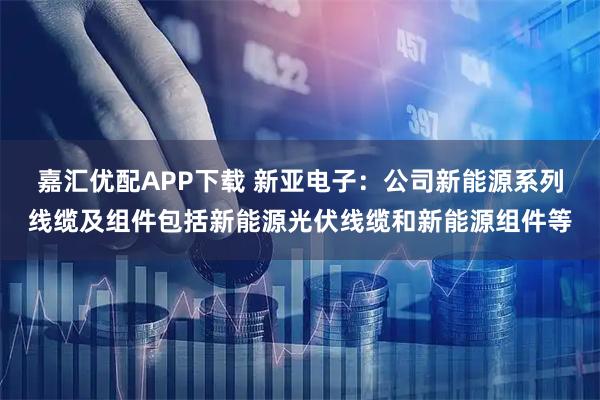 嘉汇优配APP下载 新亚电子：公司新能源系列线缆及组件包括新能源光伏线缆和新能源组件等