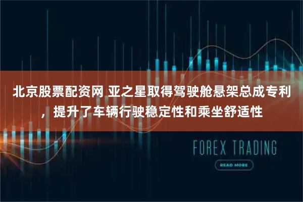 北京股票配资网 亚之星取得驾驶舱悬架总成专利，提升了车辆行驶稳定性和乘坐舒适性