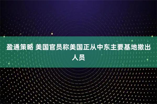 盈通策略 美国官员称美国正从中东主要基地撤出人员