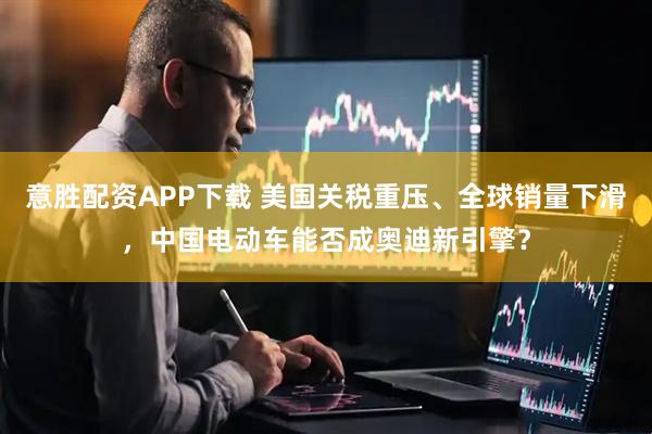 意胜配资APP下载 美国关税重压、全球销量下滑，中国电动车能否成奥迪新引擎？